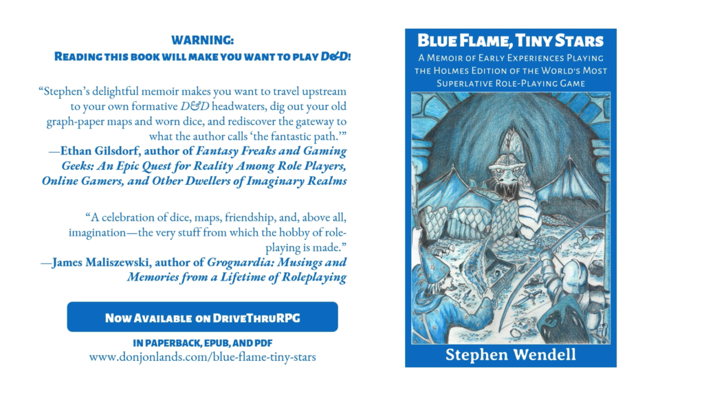 Book cover with title: Blue Flame, Tiny Stars. Reviews from other RPG authors. Warning: Reading this book will make you want to play D&D! “Stephen’s delightful memoir makes you want to travel upstream to your own formative D&D headwaters, dig out your old graph-paper maps and worn dice, and rediscover the gateway to what the author calls ‘the fantastic path.’” —Ethan Gilsdorf, author of Fantasy Freaks and Gaming Geeks: An Epic Quest for Reality Among Role Players, Online Gamers, and Other Dwellers of Imaginary Realms “A celebration of dice, maps, friendship, and, above all, imagination—the very stuff from which the hobby of role-playing is made.” —James Maliszewski, author of Grognardia: Musings and Memories from a Lifetime of Roleplaying Available now on DriveThruRPG in paperback, EPUB, and PDF. Link to DONJON LANDS website.