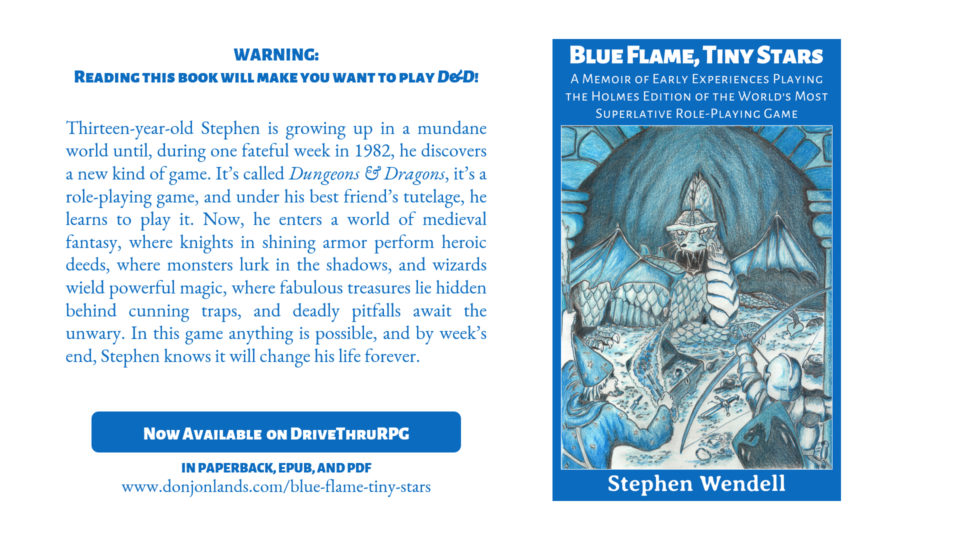 Cover of book, title: Blue Flame, Tiny Stars: A Memoir of Early Experiences Playing the Holmes Edition of the World’s Most Superlative Role-Playing Game. Cover accompanied by reviews from authors. Text reads: Warning: Reading this book will make you want to play D&D! Thirteen-year-old Stephen is growing up in a mundane world until, during one fateful week in 1982, he discovers a new kind of game. It’s called Dungeons & Dragons, it’s a role-playing game, and under his best friend’s tutelage, he learns to play it. Now, he enters a world of medieval fantasy, where knights in shining armor perform heroic deeds, where monsters lurk in the shadows, and wizards wield powerful magic, where fabulous treasures lie hidden behind cunning traps, and deadly pitfalls await the unwary. In this game anything is possible, and by week’s end, Stephen knows it will change his life forever. Available now on DriveThruRPG in paperback, EPUB, and PDF. Link to DONJON LANDS website.